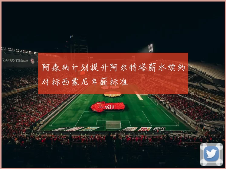 阿森纳计划提升阿尔特塔薪水续约对标西蒙尼年薪标准